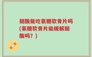 腿酸能吃氨糖软骨片吗(氨糖软骨片能缓解腿酸吗？)