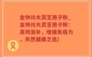 金钟川大灵芝孢子粉_金钟川大灵芝孢子粉：高效滋补，增强免疫力，天然健康之选)