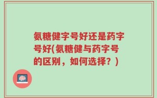 氨糖健字号好还是药字号好(氨糖健与药字号的区别，如何选择？)