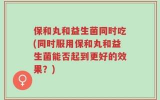 保和丸和益生菌同时吃(同时服用保和丸和益生菌能否起到更好的效果？)
