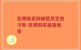 在哪能买到破壁灵芝孢子粉 优质购买渠道推荐