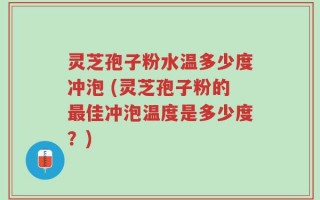灵芝孢子粉水温多少度冲泡 (灵芝孢子粉的最佳冲泡温度是多少度？)