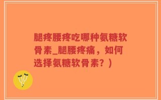 腿疼腰疼吃哪种氨糖软骨素_腿腰疼痛，如何选择氨糖软骨素？)