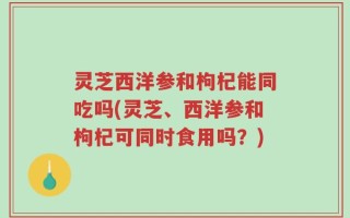 灵芝西洋参和枸杞能同吃吗(灵芝、西洋参和枸杞可同时食用吗？)