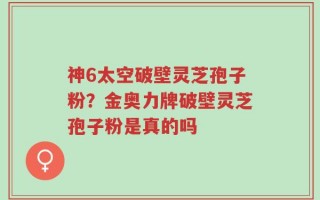 神6太空破壁灵芝孢子粉？金奥力牌破壁灵芝孢子粉是真的吗