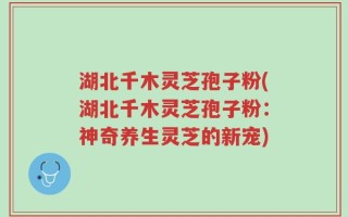 湖北千木灵芝孢子粉(湖北千木灵芝孢子粉：神奇养生灵芝的新宠)
