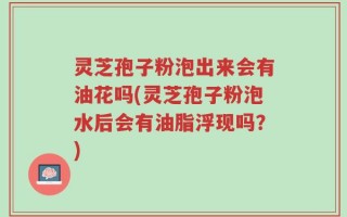 灵芝孢子粉泡出来会有油花吗(灵芝孢子粉泡水后会有油脂浮现吗？)