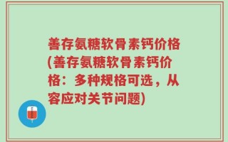 善存氨糖软骨素钙价格(善存氨糖软骨素钙价格：多种规格可选，从容应对关节问题)