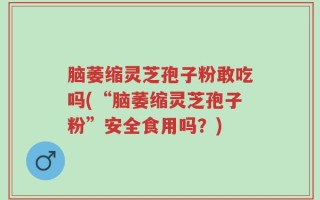 脑萎缩灵芝孢子粉敢吃吗(“脑萎缩灵芝孢子粉”安全食用吗？)