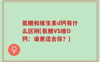 氨糖和维生素d钙有什么区别(氨糖VS维D钙：谁更适合你？)