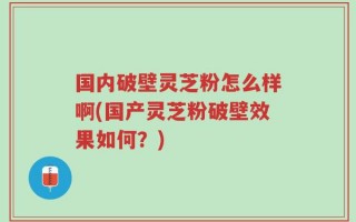 国内破壁灵芝粉怎么样啊(国产灵芝粉破壁效果如何？)