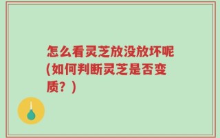 怎么看灵芝放没放坏呢(如何判断灵芝是否变质？)