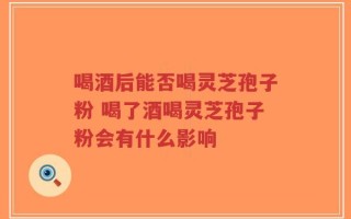 喝酒后能否喝灵芝孢子粉 喝了酒喝灵芝孢子粉会有什么影响