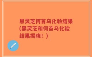 黑灵芝何首乌化验结果(黑灵芝和何首乌化验结果揭晓！)