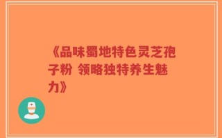 《品味蜀地特色灵芝孢子粉 领略独特养生魅力》