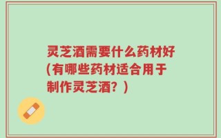 灵芝酒需要什么药材好(有哪些药材适合用于制作灵芝酒？)