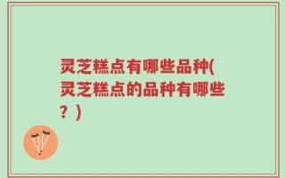 灵芝糕点有哪些品种(灵芝糕点的品种有哪些？)