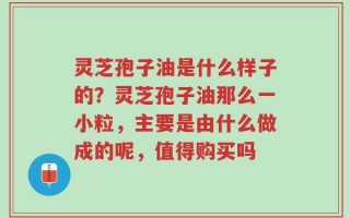 灵芝孢子油是什么样子的？灵芝孢子油那么一小粒，主要是由什么做成的呢，值得购买吗
