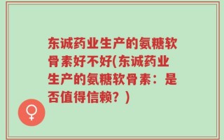 东诚药业生产的氨糖软骨素好不好(东诚药业生产的氨糖软骨素：是否值得信赖？)