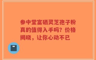 参中堂富硒灵芝孢子粉真的值得入手吗？价格揭晓，让你心动不已