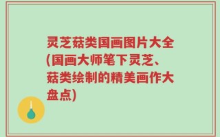 灵芝菇类国画图片大全(国画大师笔下灵芝、菇类绘制的精美画作大盘点)