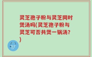 灵芝孢子粉与灵芝同时煲汤吗(灵芝孢子粉与灵芝可否共煲一锅汤？)