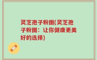 灵芝孢子粉图(灵芝孢子粉图：让你健康更美好的选择)