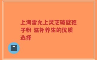 上海雷允上灵芝破壁孢子粉 滋补养生的优质选择
