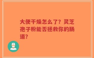 大便干燥怎么了？灵芝孢子粉能否拯救你的肠道？