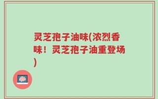 灵芝孢子油味(浓烈香味！灵芝孢子油重登场)