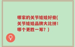 哪家的关节娃娃好些(关节娃娃品牌大比拼！哪个更胜一筹？)