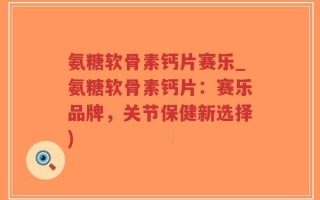 氨糖软骨素钙片赛乐_氨糖软骨素钙片：赛乐品牌，关节保健新选择)