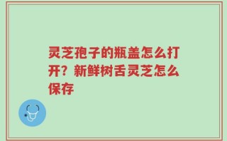 灵芝孢子的瓶盖怎么打开？新鲜树舌灵芝怎么保存