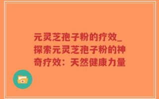 元灵芝孢子粉的疗效_探索元灵芝孢子粉的神奇疗效：天然健康力量