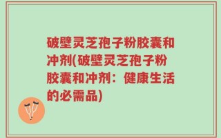 破壁灵芝孢子粉胶囊和冲剂(破壁灵芝孢子粉胶囊和冲剂：健康生活的必需品)