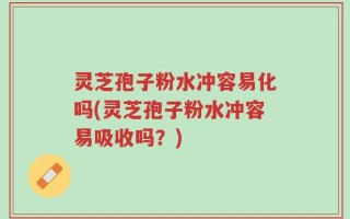 灵芝孢子粉水冲容易化吗(灵芝孢子粉水冲容易吸收吗？)