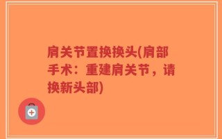 肩关节置换换头(肩部手术：重建肩关节，请换新头部)