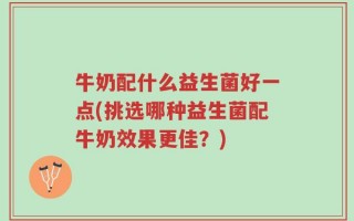 牛奶配什么益生菌好一点(挑选哪种益生菌配牛奶效果更佳？)