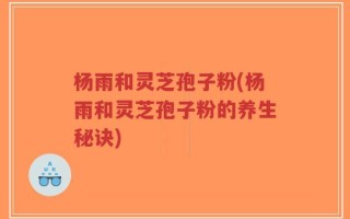杨雨和灵芝孢子粉(杨雨和灵芝孢子粉的养生秘诀)