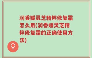润香媛灵芝精粹修复霜怎么用(润香媛灵芝精粹修复霜的正确使用方法)