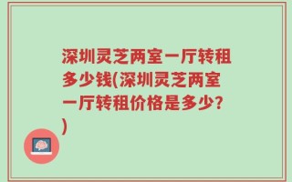 深圳灵芝两室一厅转租多少钱(深圳灵芝两室一厅转租价格是多少？)