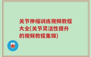关节伸缩训练视频教程大全(关节灵活性提升的视频教程集锦)