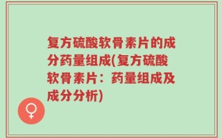 复方硫酸软骨素片的成分药量组成(复方硫酸软骨素片：药量组成及成分分析)