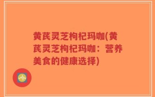 黄芪灵芝枸杞玛咖(黄芪灵芝枸杞玛咖：营养美食的健康选择)