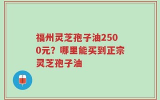 福州灵芝孢子油2500元？哪里能买到正宗灵芝孢子油
