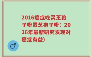 2016癌症吃灵芝孢子粉灵芝孢子粉：2016年最新研究发现对癌症有益)
