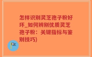 怎样识别灵芝孢子粉好坏_如何辨别优质灵芝孢子粉：关键指标与鉴别技巧)