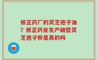 修正药厂的灵芝孢子油？修正药业生产破壁灵芝孢子粉是真的吗