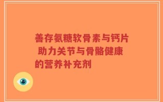 善存氨糖软骨素与钙片 助力关节与骨骼健康的营养补充剂