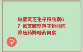破壁灵芝孢子粉胶囊6？灵芝破壁孢子粉能同降压药降糖药同食